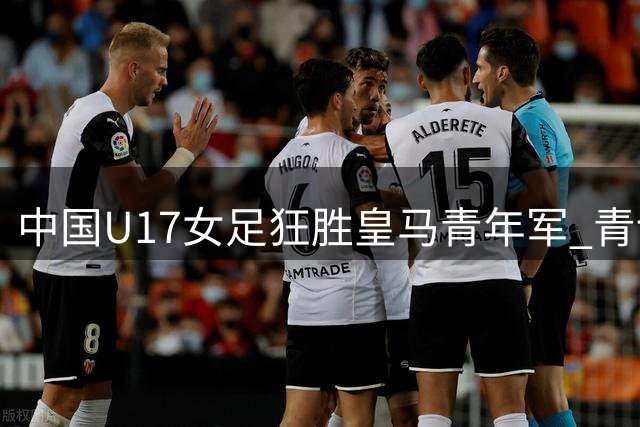 中国U17女足狂胜皇马青年军 青训成果闪耀赛场