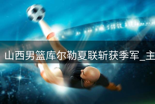 山西男篮库尔勒夏联斩获季军 主力新秀齐发力