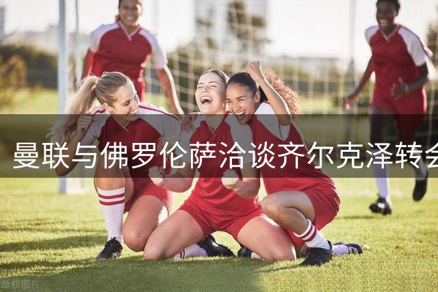 曼联与佛罗伦萨洽谈齐尔克泽转会细节