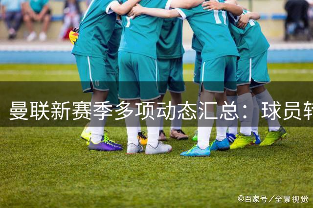 曼联新赛季多项动态汇总：球员转会、纪录片拍摄及球场改造