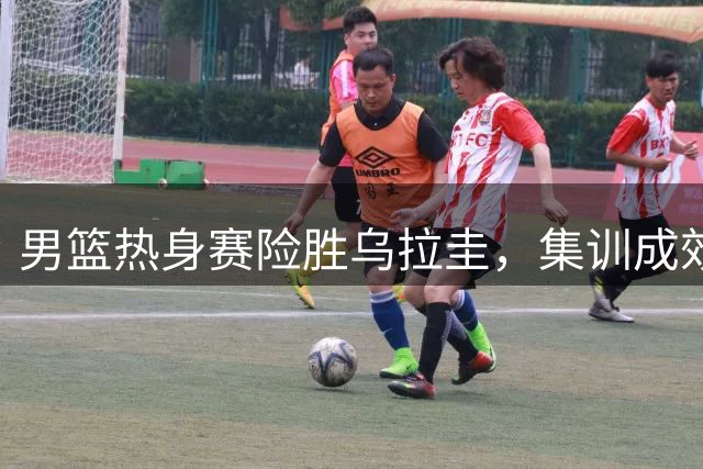 男篮热身赛险胜乌拉圭，集训成效显著，球员表现分曝光