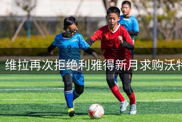 维拉再次拒绝利雅得新月求购沃特金斯