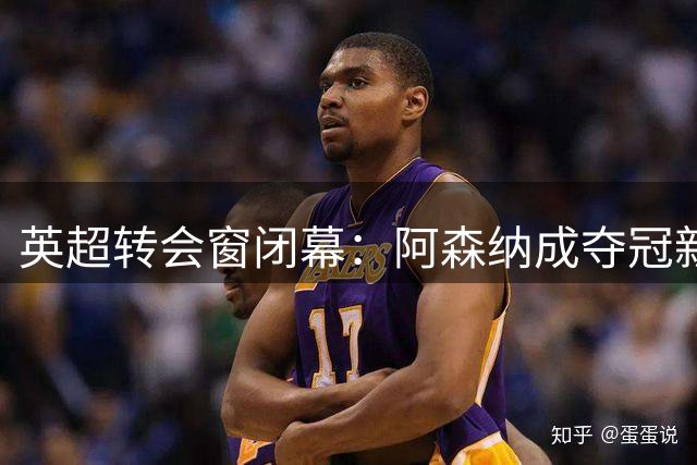 英超转会窗闭幕：阿森纳成夺冠新宠，总身价达141亿，实力超越曼城