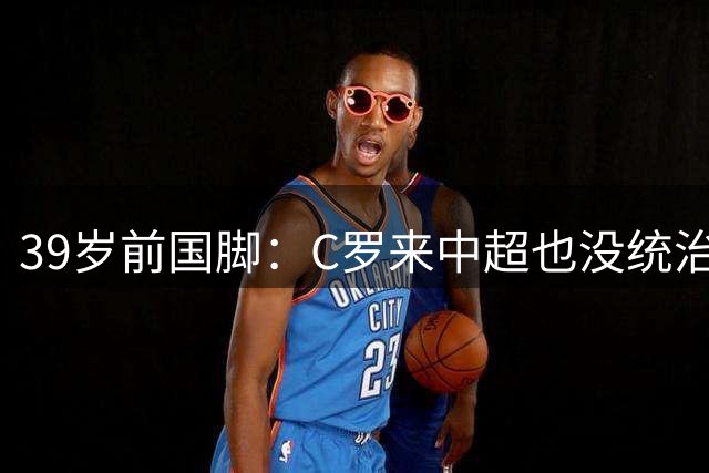 39岁前国脚：C罗来中超也没统治力！反而是大麻烦 差不多就退役吧